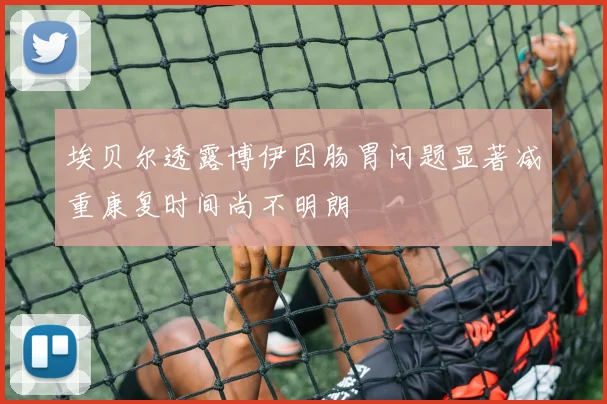 埃贝尔透露博伊因肠胃问题显著减重康复时间尚不明朗