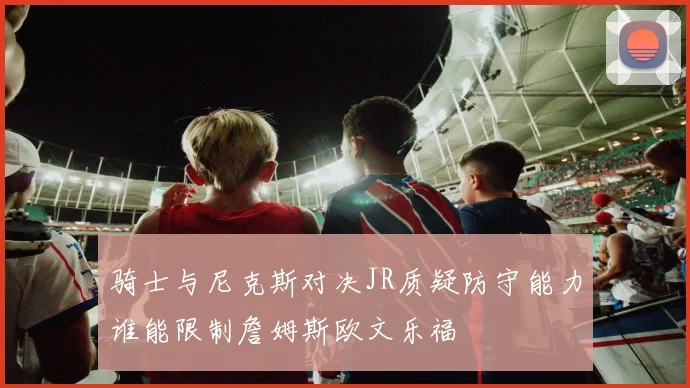 骑士与尼克斯对决JR质疑防守能力谁能限制詹姆斯欧文乐福
