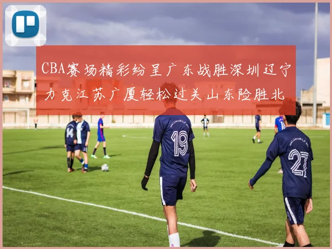 CBA赛场精彩纷呈广东战胜深圳辽宁力克江苏广厦轻松过关山东险胜北京
