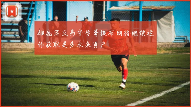 雄鹿若交易字母哥换布朗将继续运作获取更多未来资产