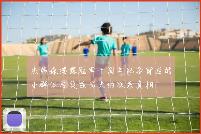 杰弗森揭露冠军十周年纪念背后的小群体与莫兹戈夫的联系真相