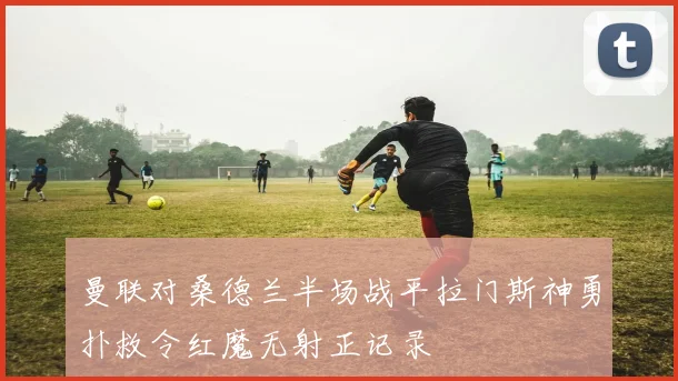 曼联对桑德兰半场战平拉门斯神勇扑救令红魔无射正记录