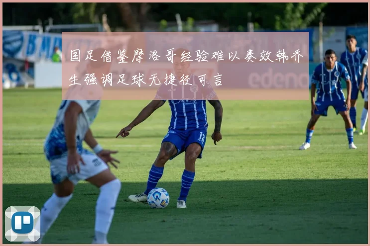 国足借鉴摩洛哥经验难以奏效韩乔生强调足球无捷径可言