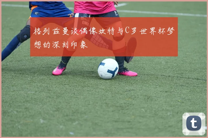 格列兹曼谈偶像坎特与C罗世界杯梦想的深刻印象