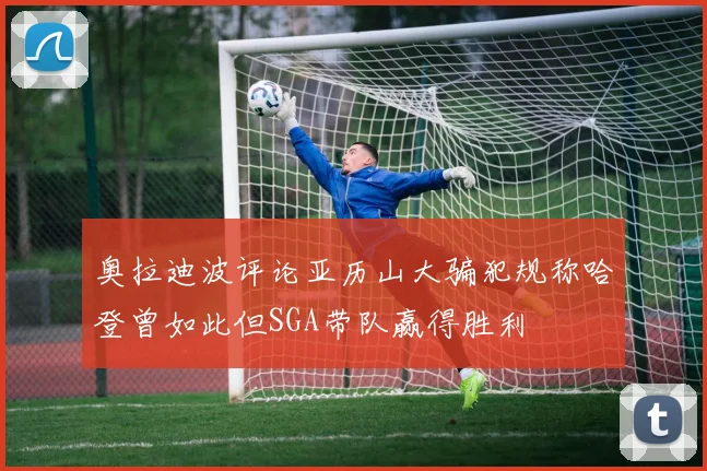 奥拉迪波评论亚历山大骗犯规称哈登曾如此但SGA带队赢得胜利
