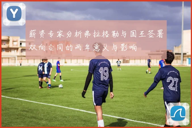 薪资专家分析弗拉格勒与国王签署双向合同的两年意义与影响