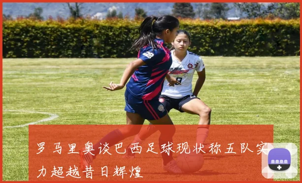 罗马里奥谈巴西足球现状称五队实力超越昔日辉煌