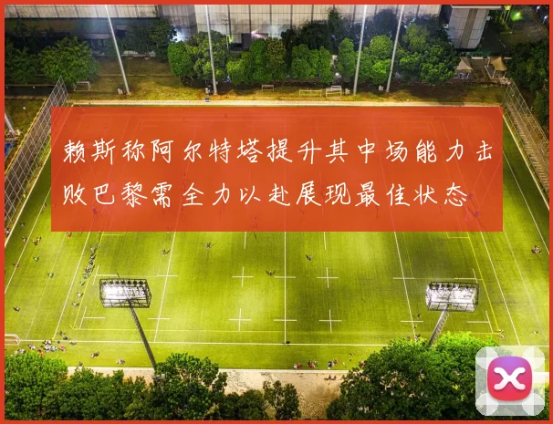 赖斯称阿尔特塔提升其中场能力击败巴黎需全力以赴展现最佳状态