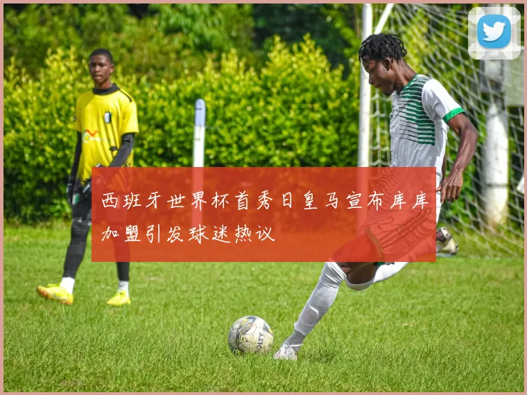 西班牙世界杯首秀日皇马宣布库库加盟引发球迷热议