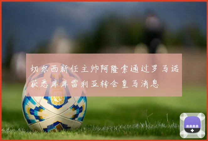 切尔西新任主帅阿隆索通过罗马诺获悉库库雷利亚转会皇马消息