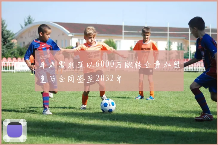 库库雷利亚以6000万欧转会费加盟皇马合同签至2032年