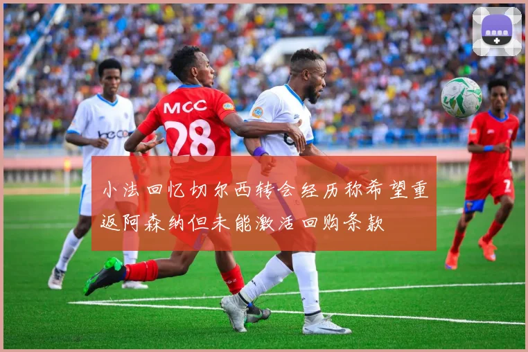 小法回忆切尔西转会经历称希望重返阿森纳但未能激活回购条款