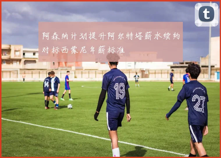 阿森纳计划提升阿尔特塔薪水续约对标西蒙尼年薪标准