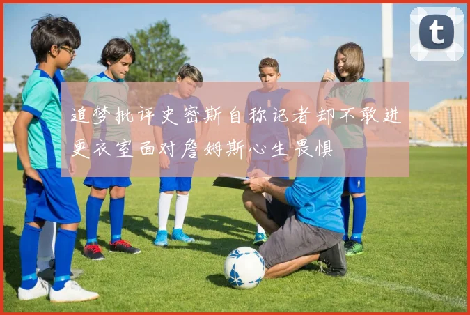追梦批评史密斯自称记者却不敢进更衣室面对詹姆斯心生畏惧