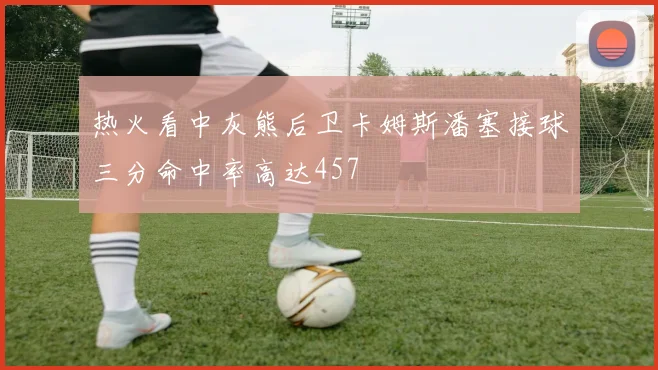 热火看中灰熊后卫卡姆斯潘塞接球三分命中率高达457