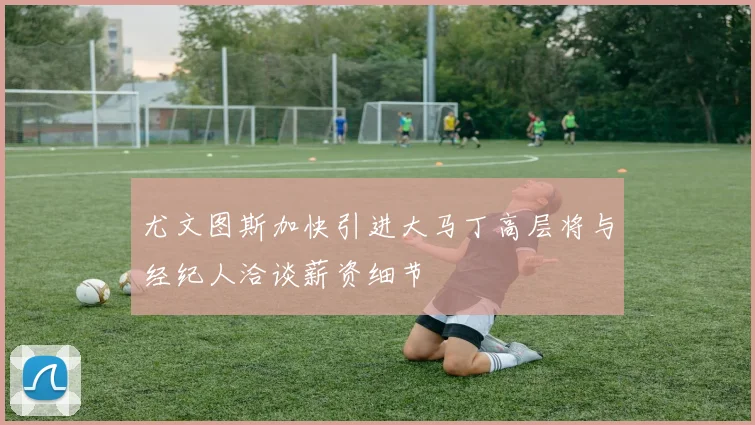 尤文图斯加快引进大马丁高层将与经纪人洽谈薪资细节