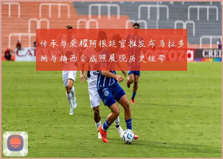传承与荣耀阿根廷官推发布马拉多纳与梅西合成照展现历史纽带