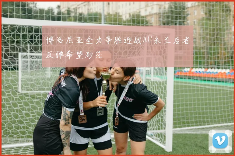 博洛尼亚全力争胜迎战AC米兰后者反弹希望渺茫