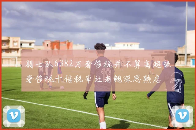 骑士队6382万奢侈税并不算高超级奢侈税十倍税率让老鲍深思熟虑