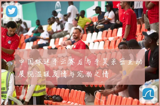 中国球迷李云赛后与李昊亲密互动展现温暖友情与宠溺之情