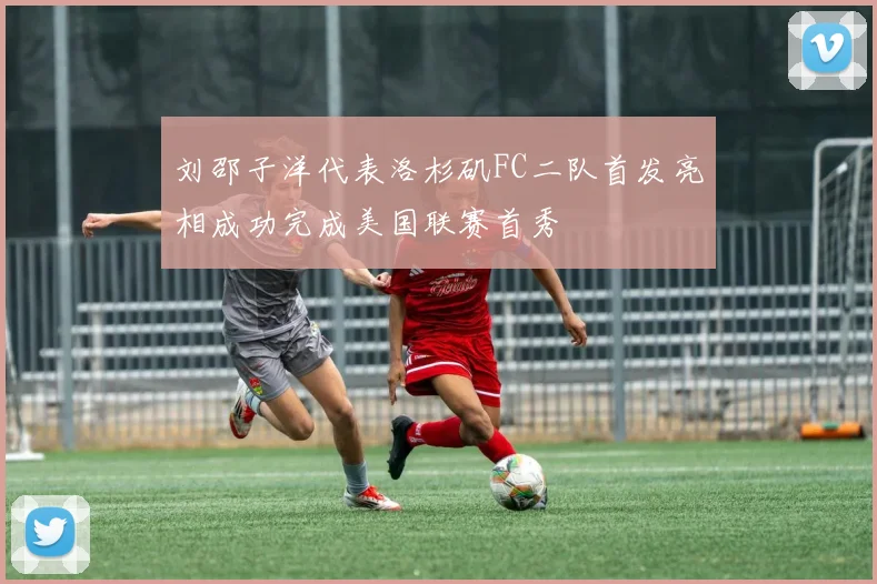 刘邵子洋代表洛杉矶FC二队首发亮相成功完成美国联赛首秀