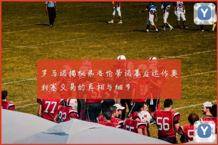 罗马诺揭秘弗洛伦蒂诺幕后运作奥利塞交易的真相与细节