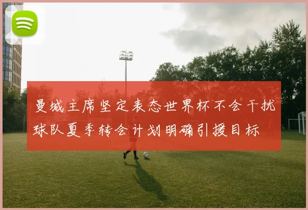 曼城主席坚定表态世界杯不会干扰球队夏季转会计划明确引援目标