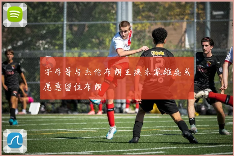 字母哥与杰伦布朗互换东家雄鹿或愿意留住布朗